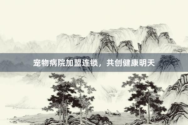 宠物病院加盟连锁，共创健康明天